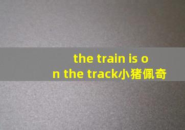 the train is on the track小猪佩奇